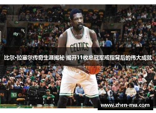 比尔·拉塞尔传奇生涯揭秘 揭开11枚总冠军戒指背后的伟大成就