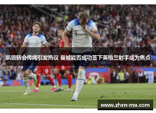 凯恩转会传闻引发热议 曼城能否成功签下英格兰射手成为焦点