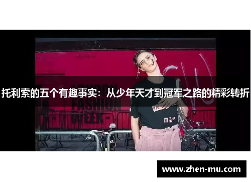 托利索的五个有趣事实：从少年天才到冠军之路的精彩转折