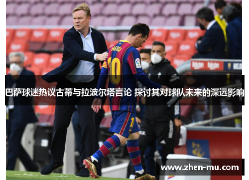 巴萨球迷热议古蒂与拉波尔塔言论 探讨其对球队未来的深远影响