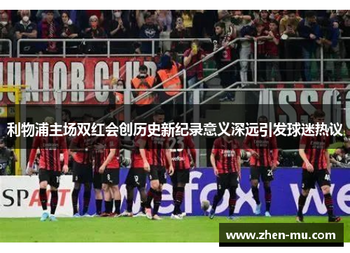 利物浦主场双红会创历史新纪录意义深远引发球迷热议