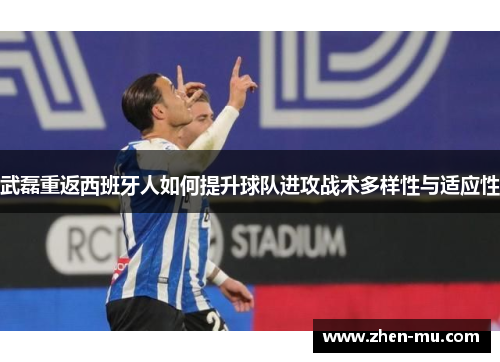 武磊重返西班牙人如何提升球队进攻战术多样性与适应性