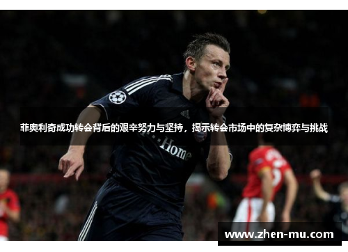 菲奥利奇成功转会背后的艰辛努力与坚持，揭示转会市场中的复杂博弈与挑战