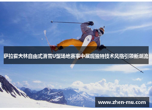 萨拉霍夫林自由式滑雪U型场地赛事中展现独特技术风格引领新潮流