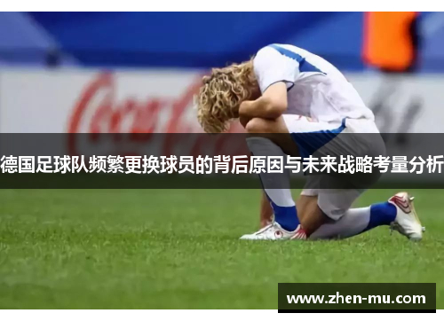 德国足球队频繁更换球员的背后原因与未来战略考量分析 德国足球队频繁更换球员的背后原因与未来战略考量分析