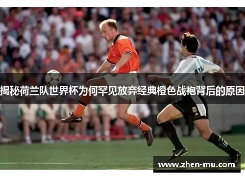 揭秘荷兰队世界杯为何罕见放弃经典橙色战袍背后的原因